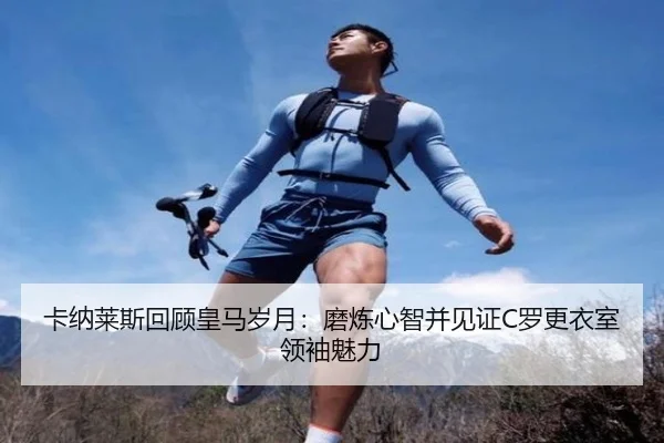 卡纳莱斯回顾皇马岁月:磨炼心智并见证C罗更衣室领袖魅力